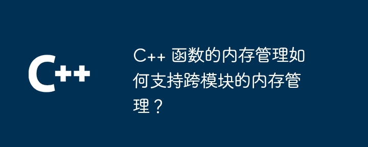 C++ 函数的内存管理如何支持跨模块的内存管理？