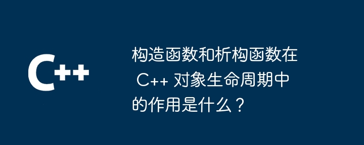 构造函数和析构函数在 C++ 对象生命周期中的作用是什么？