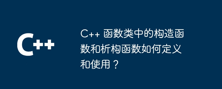 C++ 函数类中的构造函数和析构函数如何定义和使用？