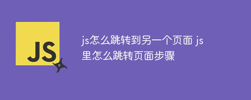 js怎么跳转到另一个页面 js里怎么跳转页面步骤