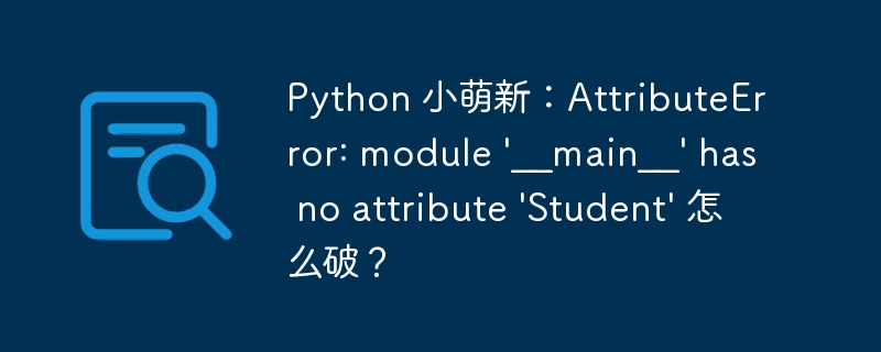 Python 小萌新：AttributeError: module '__main__' has no attribute 'Student' 怎么破？