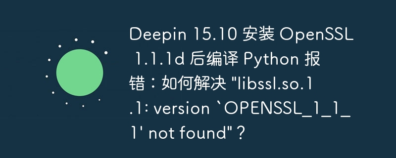 Deepin 15.10 安装 OpenSSL 1.1.1d 后编译 Python 报错：如何解决 "libssl.so.1.1: version `OPENSSL_1_1_1'