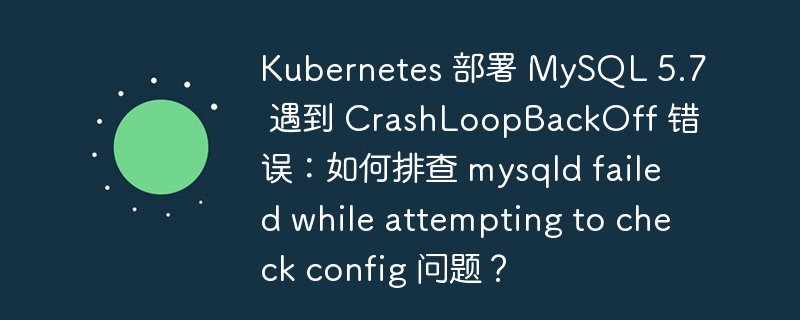 Kubernetes 部署 MySQL 5.7 遇到 CrashLoopBackOff 错误：如何排查 mysqld failed while attempting to check config 问