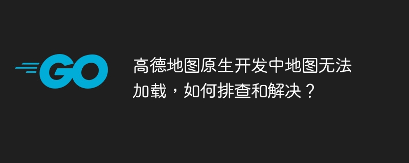 高德地图原生开发中地图无法加载，如何排查和解决？