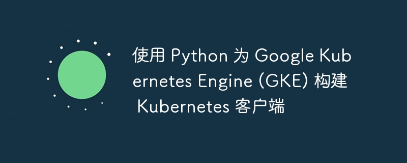 使用 Python 为 Google Kubernetes Engine (GKE) 构建 Kubernetes 客户端