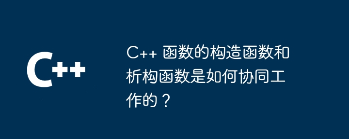 C++ 函数的构造函数和析构函数是如何协同工作的？